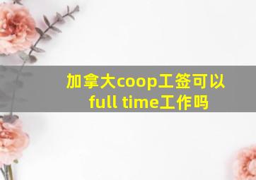 加拿大coop工签可以full time工作吗